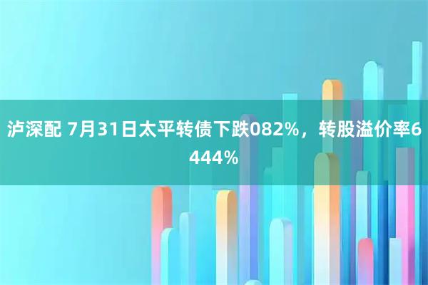 泸深配 7月31日太平转债下跌082%，转股溢价率6444%