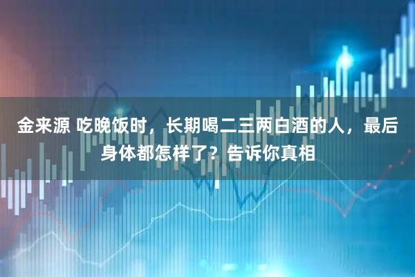 金来源 吃晚饭时，长期喝二三两白酒的人，最后身体都怎样了？告诉你真相