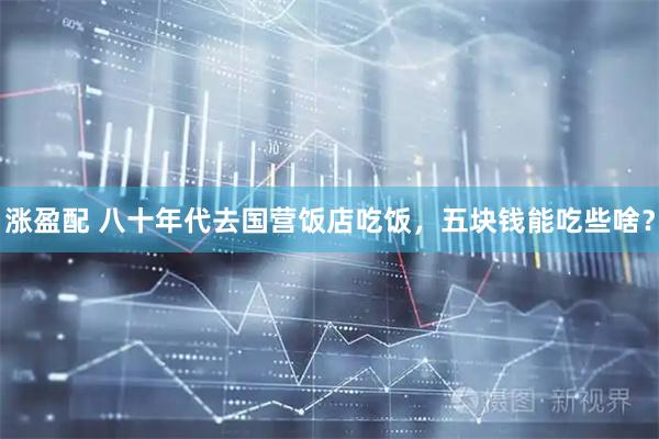 涨盈配 八十年代去国营饭店吃饭,五块钱能吃些啥?