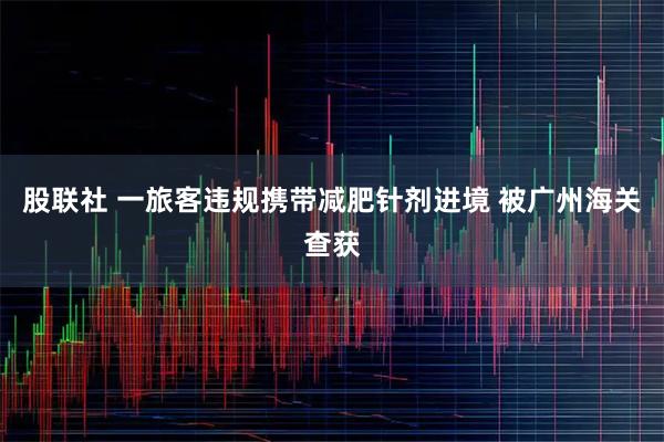 股联社 一旅客违规携带减肥针剂进境 被广州海关查获