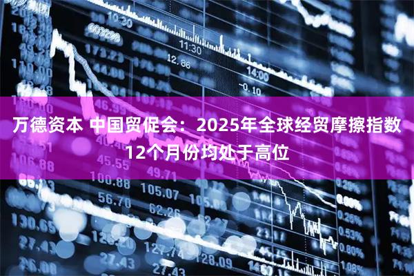 万德资本 中国贸促会:2025年全球经贸摩擦指数12个月份均处于高位