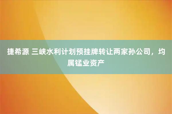 捷希源 三峡水利计划预挂牌转让两家孙公司，均属锰业资产