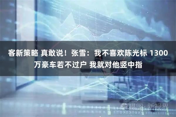 客新策略 真敢说！张雪：我不喜欢陈光标 1300万豪车若不过户 我就对他竖中指