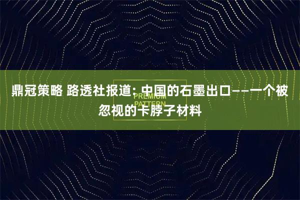 鼎冠策略 路透社报道: 中国的石墨出口——一个被忽视的卡脖子材料