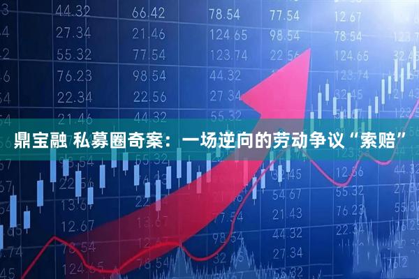 鼎宝融 私募圈奇案：一场逆向的劳动争议“索赔”