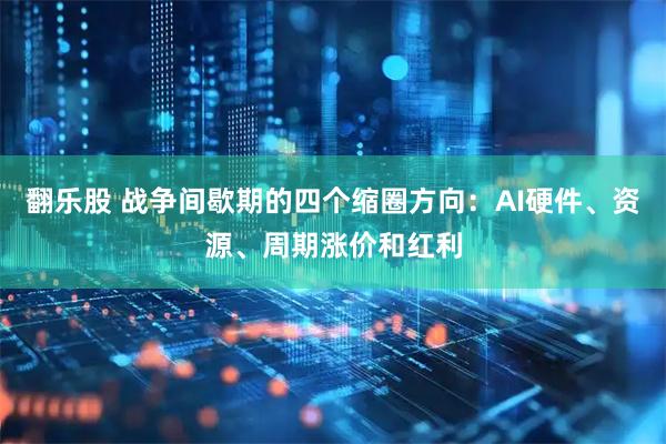 翻乐股 战争间歇期的四个缩圈方向：AI硬件、资源、周期涨价和红利